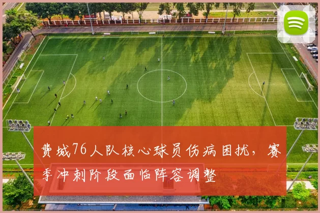 费城76人队核心球员伤病困扰，赛季冲刺阶段面临阵容调整
