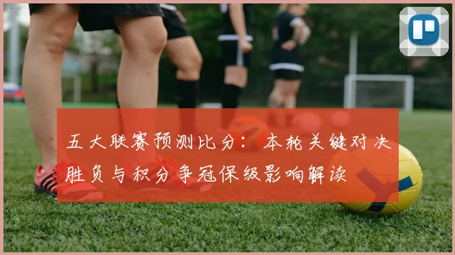 五大联赛预测比分：本轮关键对决胜负与积分争冠保级影响解读