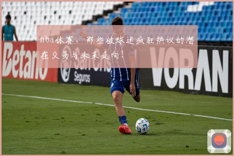 nba休赛，那些被球迷疯狂热议的潜在交易与未来走向！