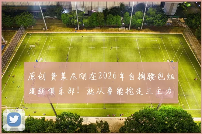 原创 费莱尼刚在2026年自掏腰包组建新俱乐部！就从鲁能挖走三主力，值得期待