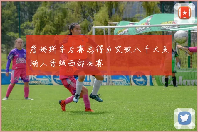 詹姆斯季后赛总得分突破八千大关湖人晋级西部决赛