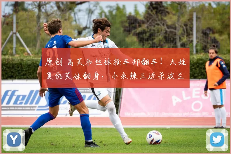 原创 高芙和丝袜抢车却翻车！火娃复仇芙妹翻身，小米辣三连杀波兰姑娘