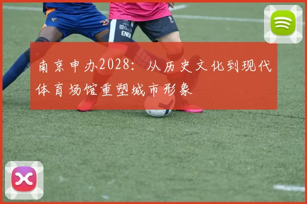 南京申办2028：从历史文化到现代体育场馆重塑城市形象