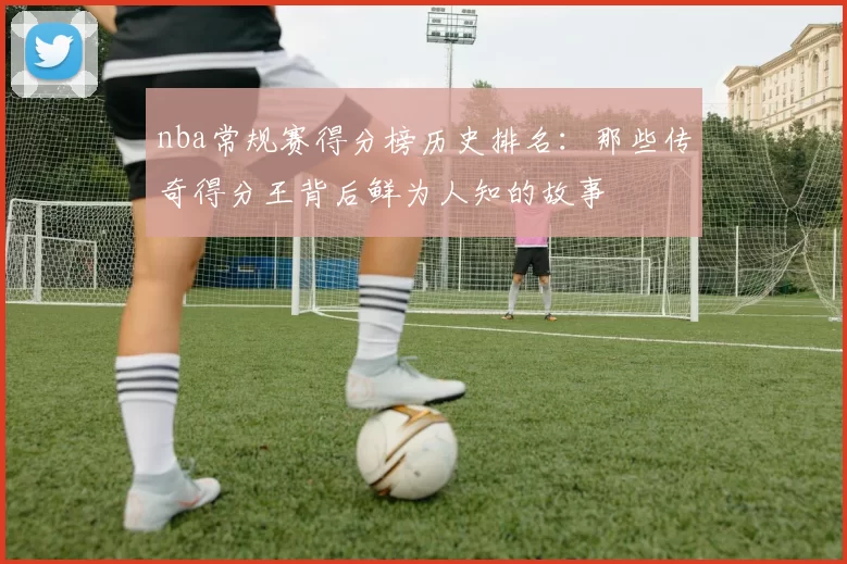 nba常规赛得分榜历史排名：那些传奇得分王背后鲜为人知的故事