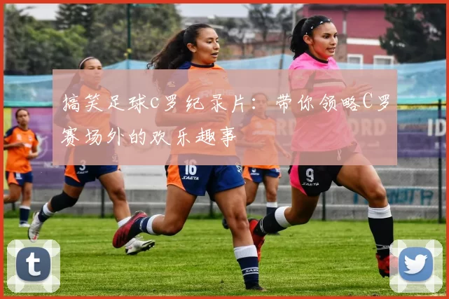 搞笑足球c罗纪录片:带你领略C罗赛场外的欢乐趣事