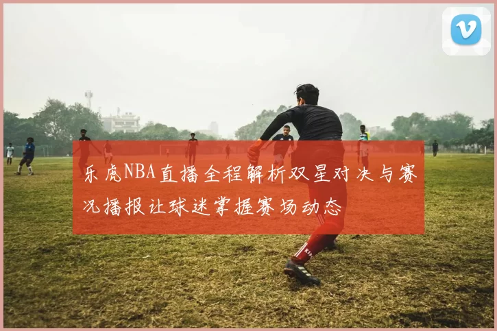 乐虎NBA直播全程解析双星对决与赛况播报让球迷掌握赛场动态