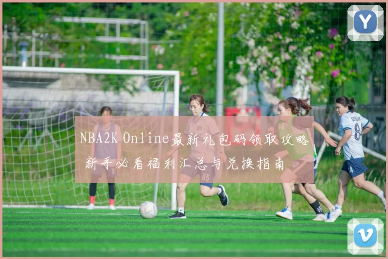 NBA2K Online最新礼包码领取攻略 新手必看福利汇总与兑换指南