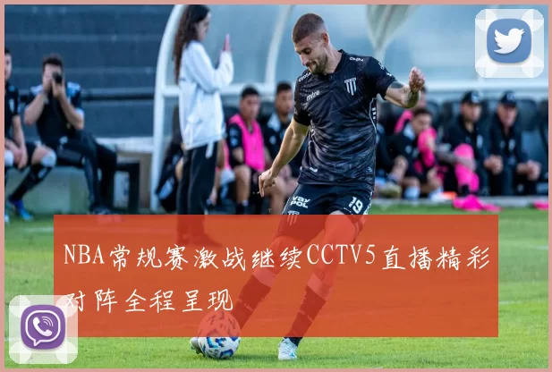 NBA常规赛激战继续CCTV5直播精彩对阵全程呈现