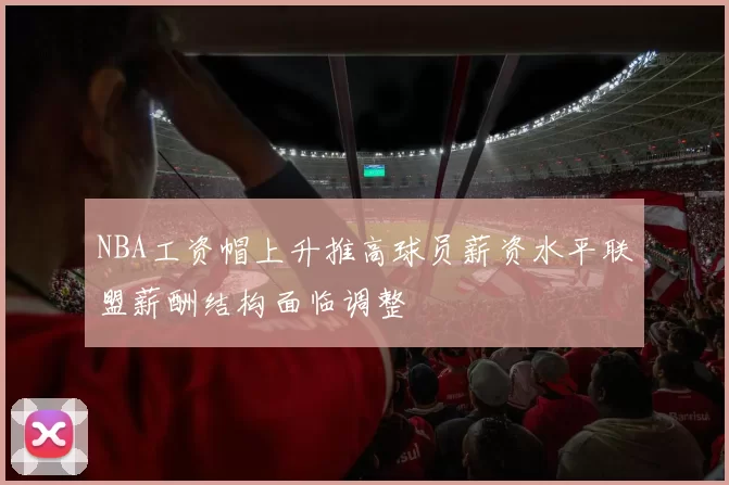 NBA工资帽上升推高球员薪资水平联盟薪酬结构面临调整