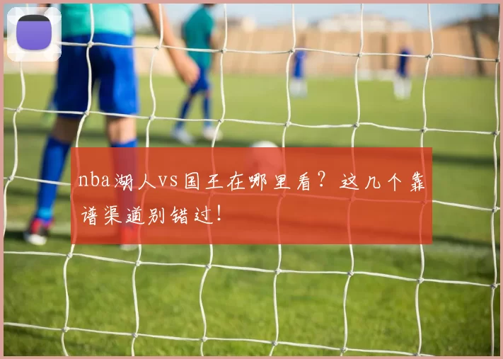 nba湖人vs国王在哪里看？这几个靠谱渠道别错过！