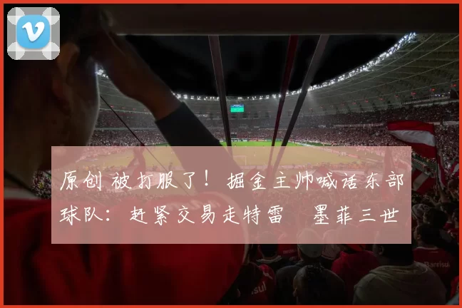 原创 被打服了！掘金主帅喊话东部球队：赶紧交易走特雷・墨菲三世