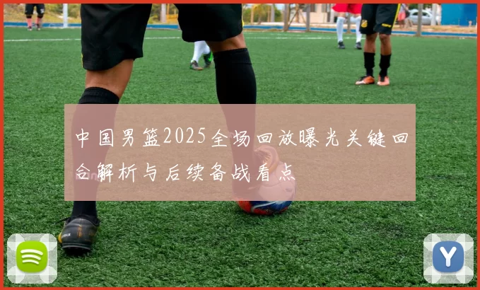 中国男篮2025全场回放曝光关键回合解析与后续备战看点