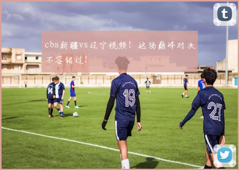 cba新疆vs辽宁视频！这场巅峰对决不容错过！