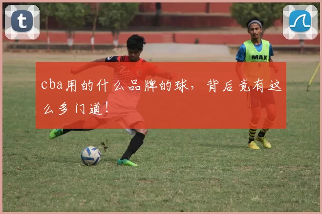 cba用的什么品牌的球，背后竟有这么多门道！