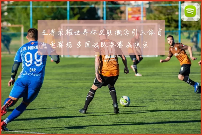 王者荣耀世界杯皮肤概念引入体育电竞赛场 多国战队参赛成焦点