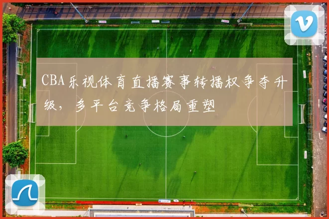 CBA乐视体育直播赛事转播权争夺升级，多平台竞争格局重塑