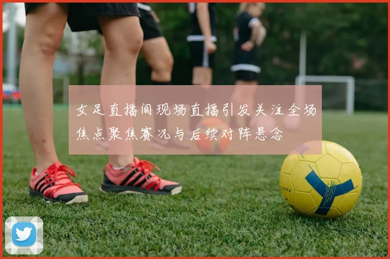 女足直播间现场直播引发关注全场焦点聚焦赛况与后续对阵悬念