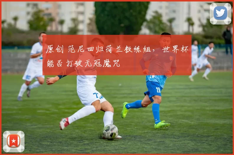 原创 范尼回归荷兰教练组，世界杯能否打破无冠魔咒
