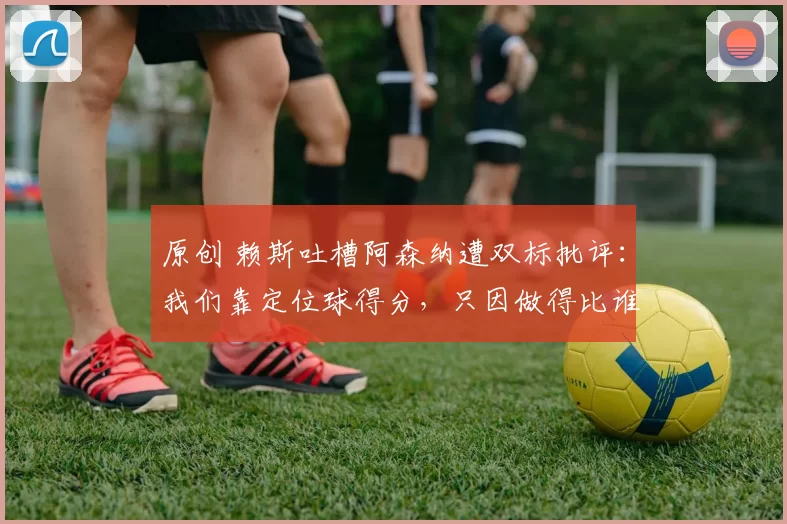 原创 赖斯吐槽阿森纳遭双标批评：我们靠定位球得分，只因做得比谁都好