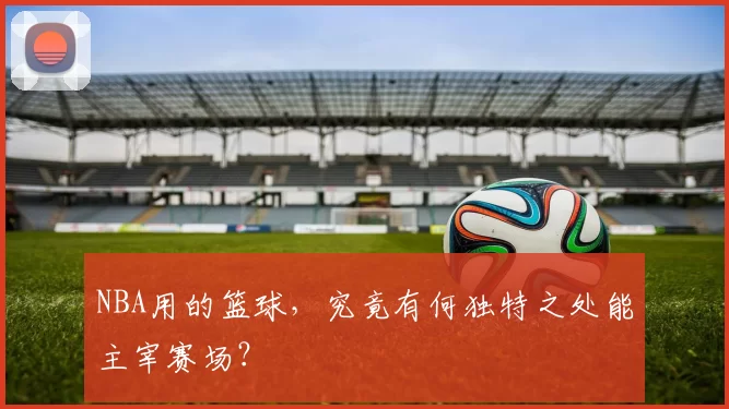 NBA用的篮球,究竟有何独特之处能主宰赛场?