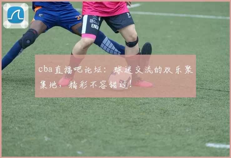 cba直播吧论坛：球迷交流的欢乐聚集地，精彩不容错过！