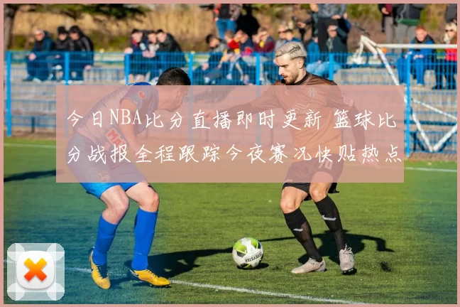 今日NBA比分直播即时更新 篮球比分战报全程跟踪今夜赛况快贴热点