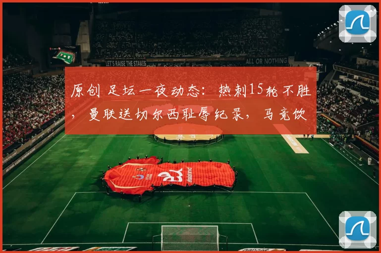 原创 足坛一夜动态：热刺15轮不胜，曼联送切尔西耻辱纪录，马竞饮恨决赛