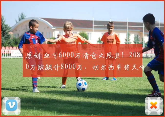 原创 血亏6000万清仓大甩卖！2080万欧飙升8000万，切尔西弃将天价打脸