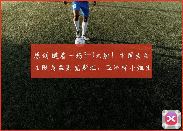原创 随着一场3-0大胜！中国女足击败乌兹别克斯坦，亚洲杯小组出线