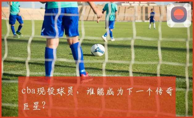 cba现役球员，谁能成为下一个传奇巨星？