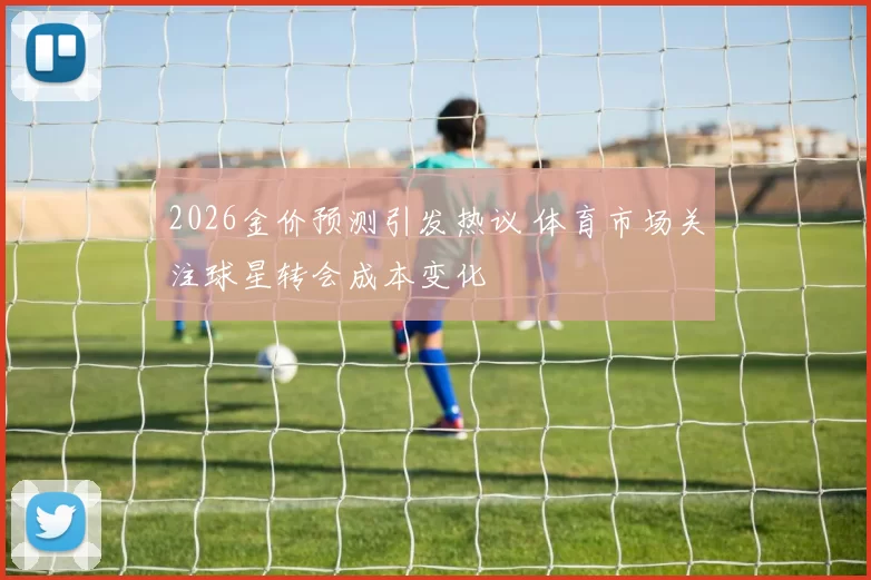 2026金价预测引发热议 体育市场关注球星转会成本变化