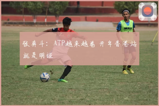 张奔斗：ATP越来越卷 开年香港站就是明证