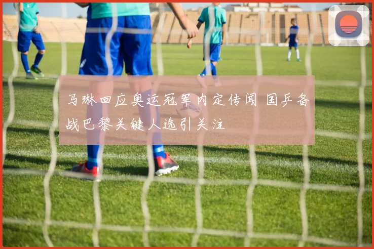 马琳回应奥运冠军内定传闻 国乒备战巴黎关键人选引关注