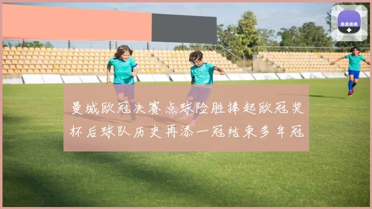 曼城欧冠决赛点球险胜捧起欧冠奖杯后球队历史再添一冠结束多年冠军等待