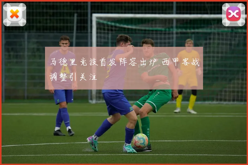 马德里竞技首发阵容出炉 西甲客战调整引关注
