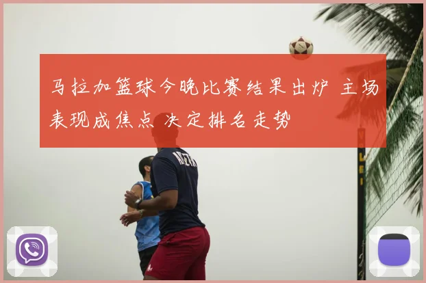 马拉加篮球今晚比赛结果出炉 主场表现成焦点 决定排名走势