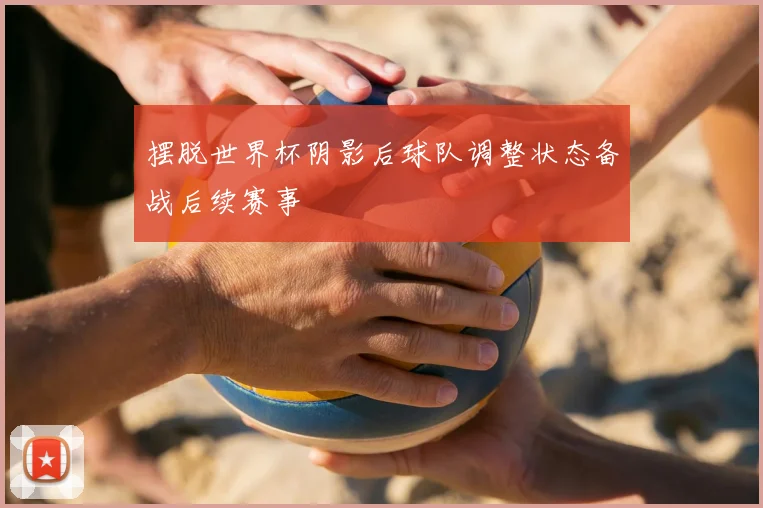 摆脱世界杯阴影后球队调整状态备战后续赛事