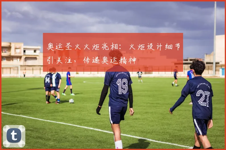 奥运圣火火炬亮相:火炬设计细节引关注,传递奥运精神