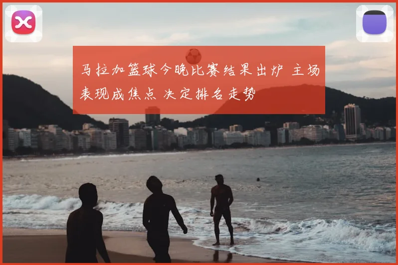 马拉加篮球今晚比赛结果出炉 主场表现成焦点 决定排名走势