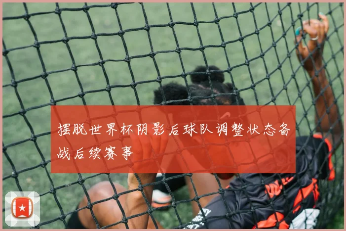 摆脱世界杯阴影后球队调整状态备战后续赛事