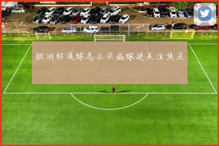 欧洲杯滚球怎么买成球迷关注焦点