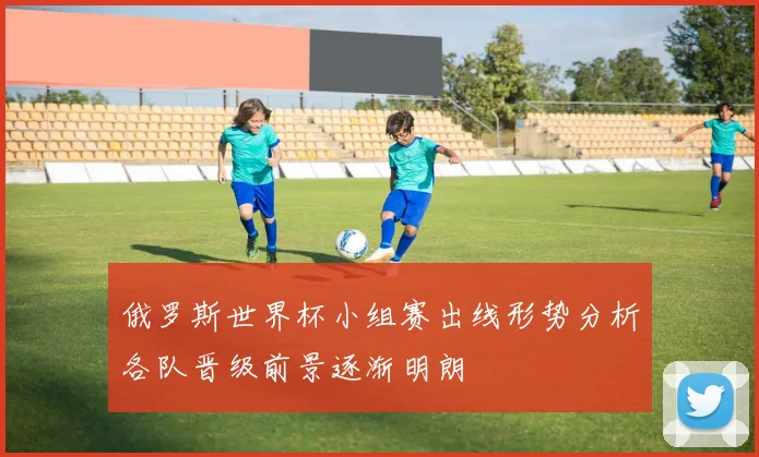 俄罗斯世界杯小组赛出线形势分析各队晋级前景逐渐明朗