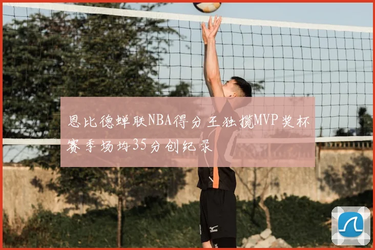 恩比德蝉联NBA得分王独揽MVP奖杯赛季场均35分创纪录
